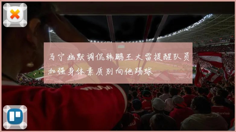 马宁幽默调侃韩鹏王大雷提醒队员加强身体素质别向他踢球