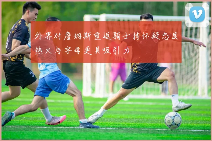 外界对詹姆斯重返骑士持怀疑态度热火与字母更具吸引力