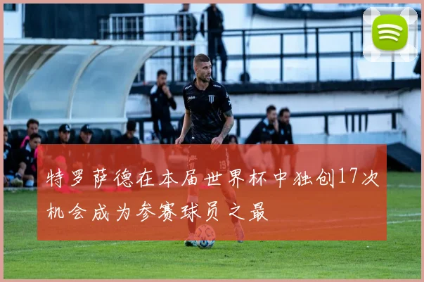 特罗萨德在本届世界杯中独创17次机会成为参赛球员之最