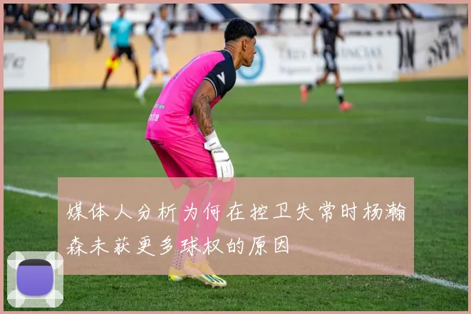 媒体人分析为何在控卫失常时杨瀚森未获更多球权的原因