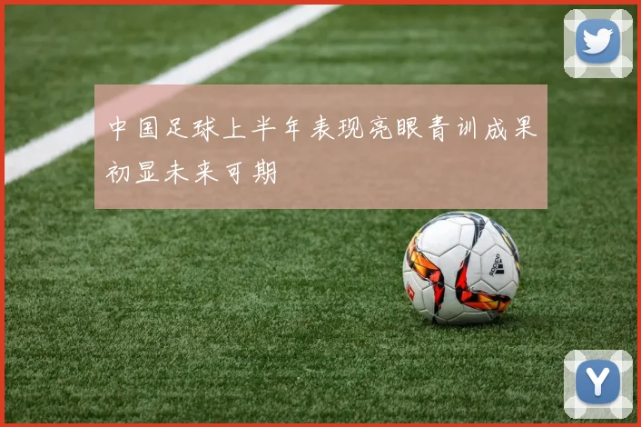 中国足球上半年表现亮眼青训成果初显未来可期