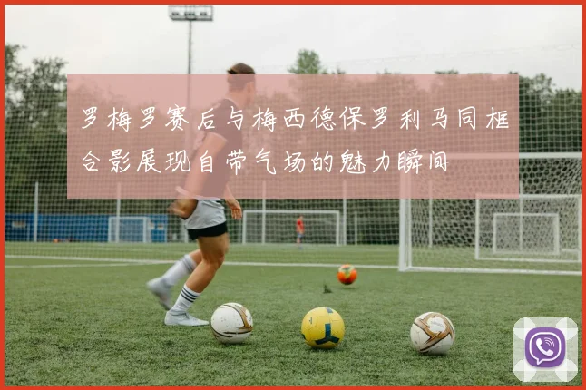 罗梅罗赛后与梅西德保罗利马同框合影展现自带气场的魅力瞬间