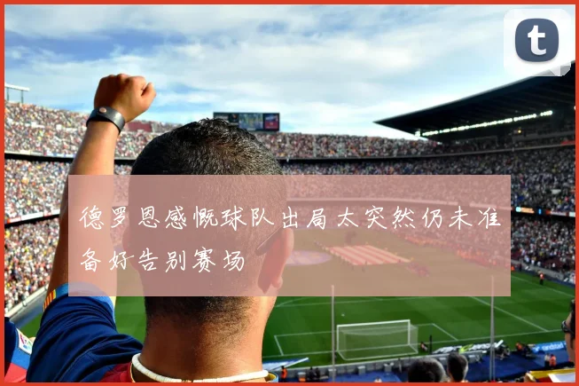 德罗恩感慨球队出局太突然仍未准备好告别赛场