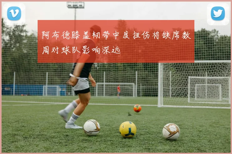 阿布德膝盖韧带中度扭伤将缺席数周对球队影响深远